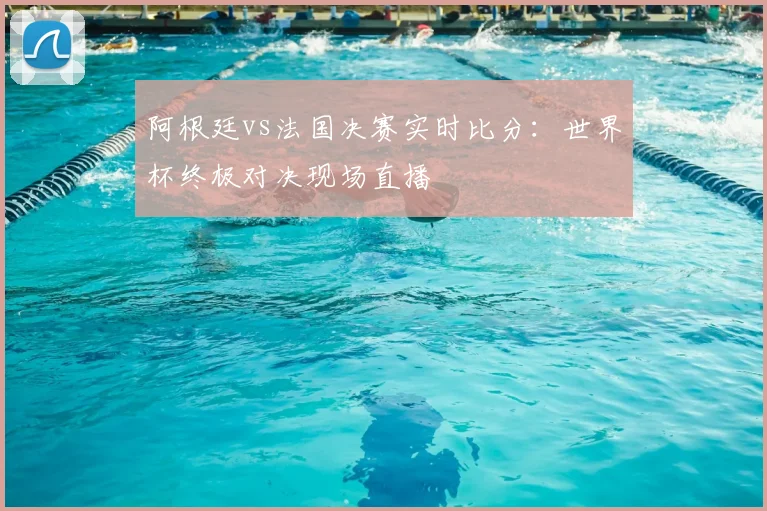 阿根廷vs法国决赛实时比分:世界杯终极对决现场直播
