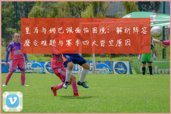 皇马与姆巴佩面临困境:解析阵容磨合难题与赛季四大皆空原因