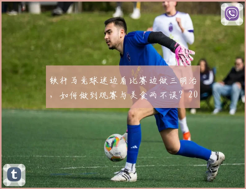 铁杆马竞球迷边看比赛边做三明治,如何做到观赛与美食两不误?2026实用指南