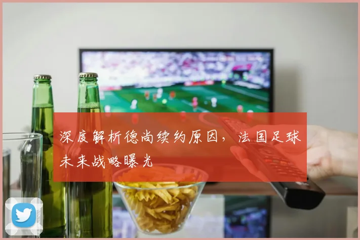 深度解析德尚续约原因，法国足球未来战略曝光