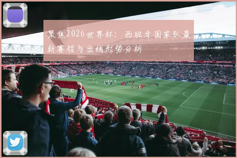 聚焦2026世界杯:西班牙国家队最新赛程与出线形势分析
