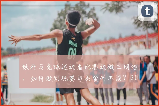 铁杆马竞球迷边看比赛边做三明治,如何做到观赛与美食两不误?2026实用指南