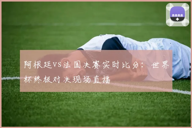阿根廷vs法国决赛实时比分：世界杯终极对决现场直播