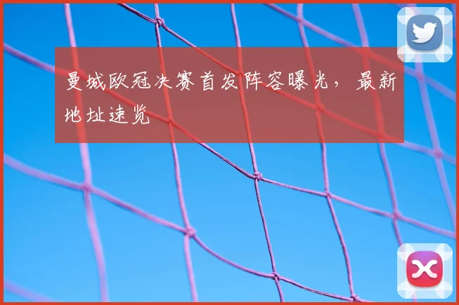 曼城欧冠决赛首发阵容曝光，最新地址速览