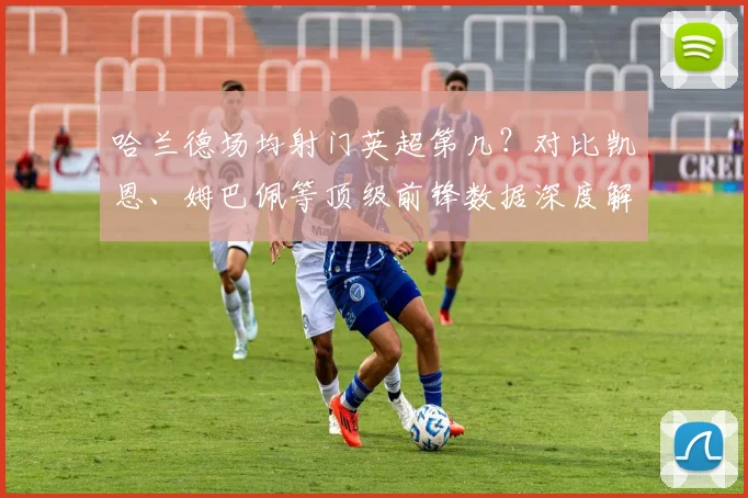 哈兰德场均射门英超第几?对比凯恩、姆巴佩等顶级前锋数据深度解析