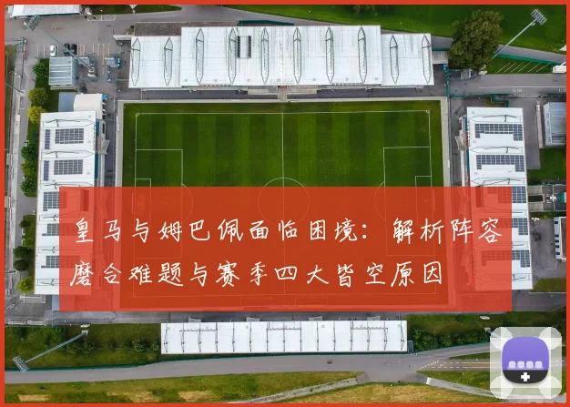 皇马与姆巴佩面临困境:解析阵容磨合难题与赛季四大皆空原因